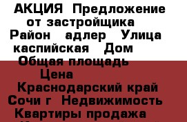 АКЦИЯ! Предложение от застройщика.  › Район ­ адлер › Улица ­ каспийская › Дом ­ 68 › Общая площадь ­ 58 › Цена ­ 4 600 000 - Краснодарский край, Сочи г. Недвижимость » Квартиры продажа   . Краснодарский край,Сочи г.